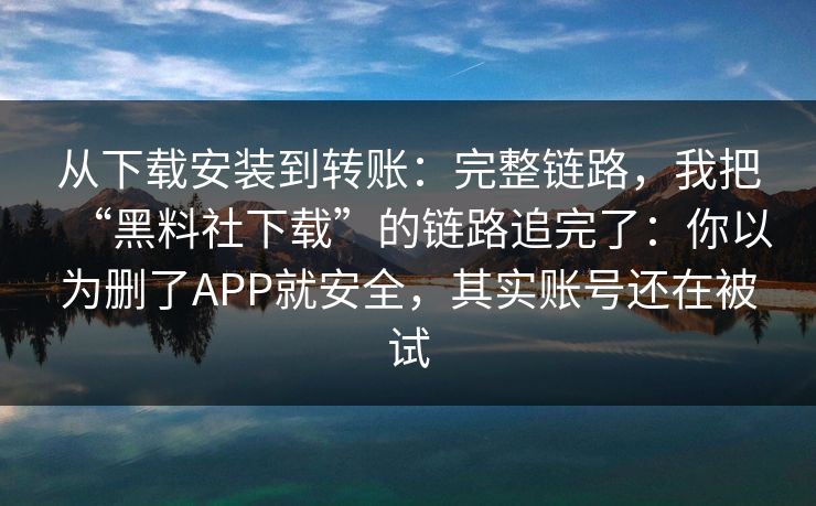 从下载安装到转账：完整链路，我把“黑料社下载”的链路追完了：你以为删了APP就安全，其实账号还在被试