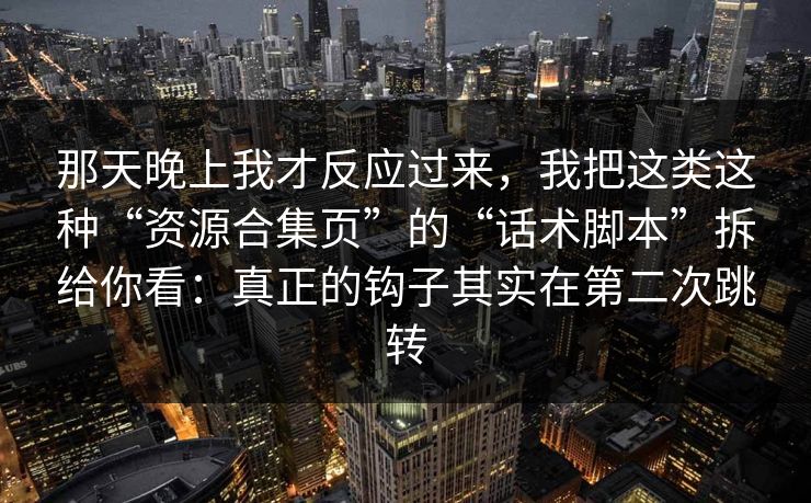 那天晚上我才反应过来，我把这类这种“资源合集页”的“话术脚本”拆给你看：真正的钩子其实在第二次跳转