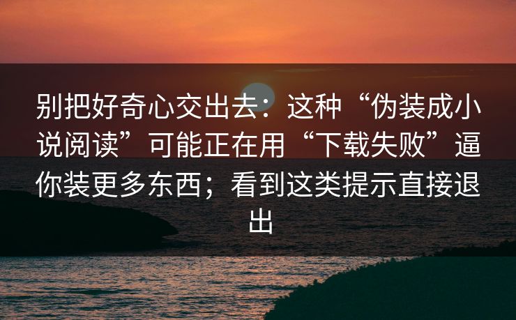 别把好奇心交出去：这种“伪装成小说阅读”可能正在用“下载失败”逼你装更多东西；看到这类提示直接退出