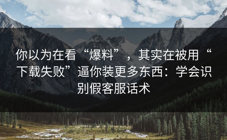 你以为在看“爆料”，其实在被用“下载失败”逼你装更多东西：学会识别假客服话术