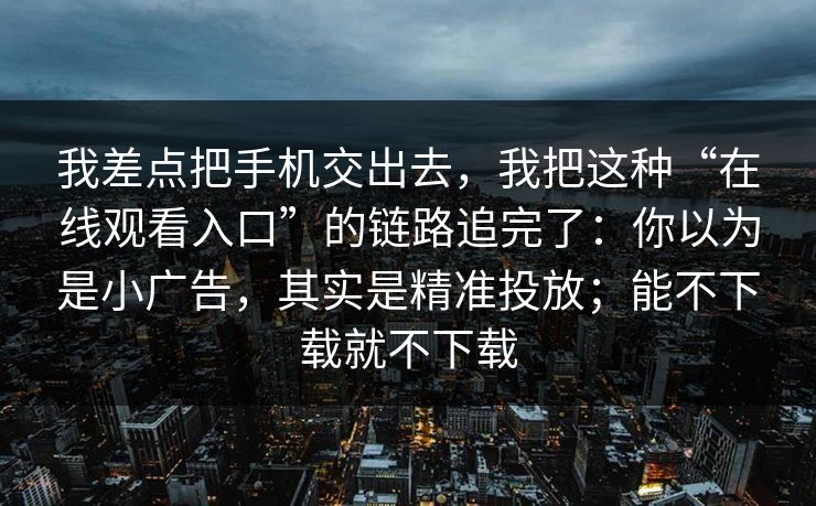 我差点把手机交出去，我把这种“在线观看入口”的链路追完了：你以为是小广告，其实是精准投放；能不下载就不下载