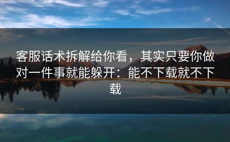 客服话术拆解给你看，其实只要你做对一件事就能躲开：能不下载就不下载