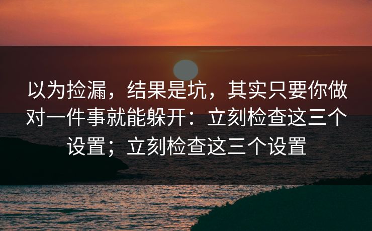 以为捡漏，结果是坑，其实只要你做对一件事就能躲开：立刻检查这三个设置；立刻检查这三个设置