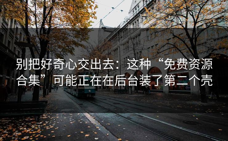 别把好奇心交出去：这种“免费资源合集”可能正在在后台装了第二个壳