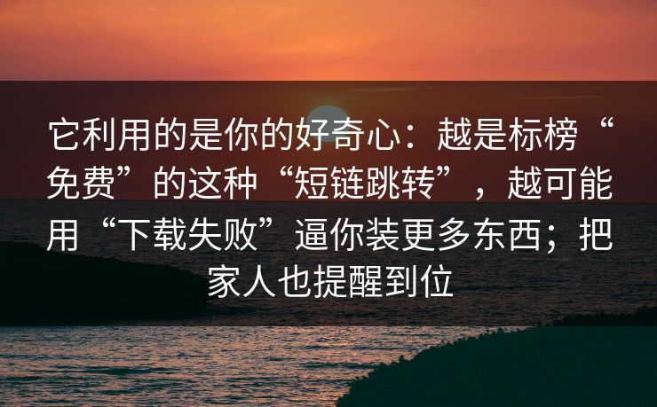 它利用的是你的好奇心：越是标榜“免费”的这种“短链跳转”，越可能用“下载失败”逼你装更多东西；把家人也提醒到位