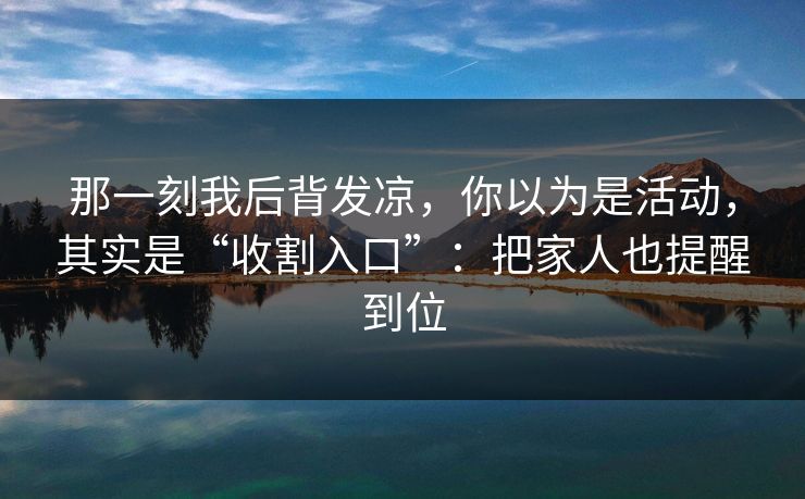 那一刻我后背发凉，你以为是活动，其实是“收割入口”：把家人也提醒到位