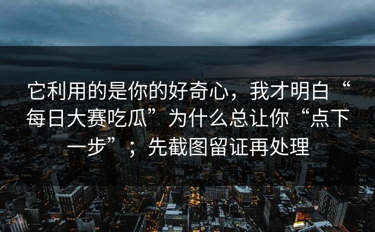 它利用的是你的好奇心，我才明白“每日大赛吃瓜”为什么总让你“点下一步”；先截图留证再处理