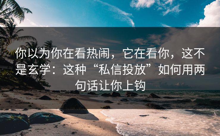 你以为你在看热闹，它在看你，这不是玄学：这种“私信投放”如何用两句话让你上钩