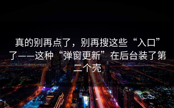 真的别再点了，别再搜这些“入口”了——这种“弹窗更新”在后台装了第二个壳