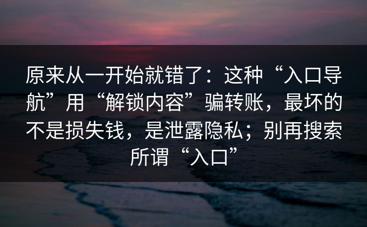 原来从一开始就错了：这种“入口导航”用“解锁内容”骗转账，最坏的不是损失钱，是泄露隐私；别再搜索所谓“入口”