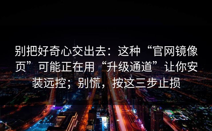 别把好奇心交出去：这种“官网镜像页”可能正在用“升级通道”让你安装远控；别慌，按这三步止损
