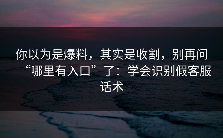 你以为是爆料，其实是收割，别再问“哪里有入口”了：学会识别假客服话术