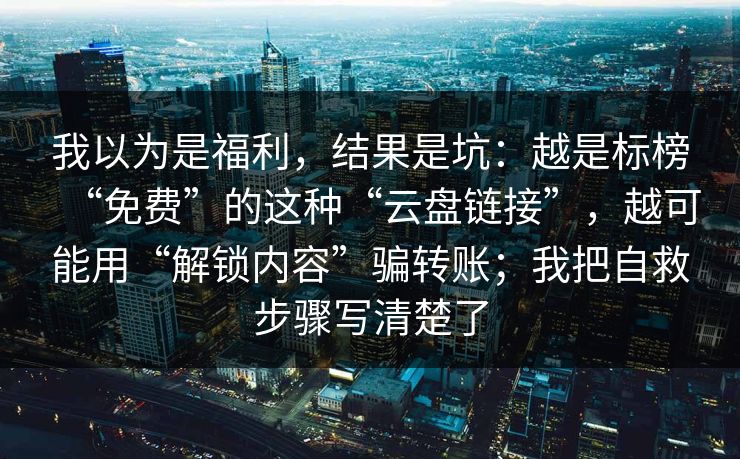 我以为是福利，结果是坑：越是标榜“免费”的这种“云盘链接”，越可能用“解锁内容”骗转账；我把自救步骤写清楚了