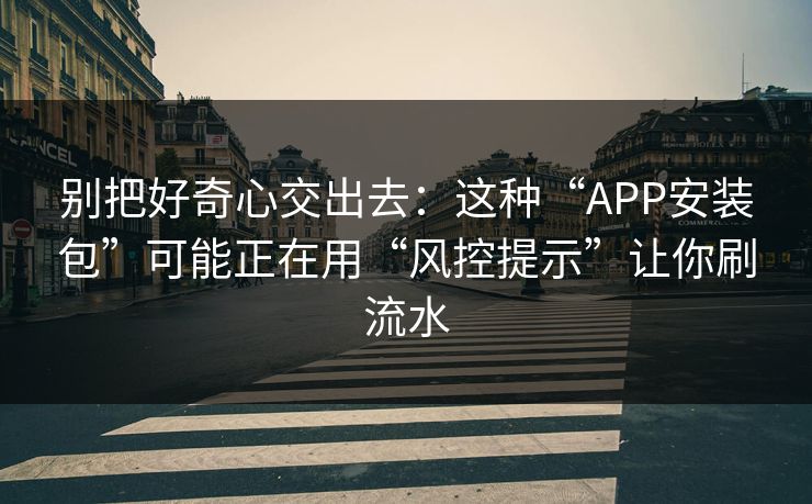 别把好奇心交出去：这种“APP安装包”可能正在用“风控提示”让你刷流水