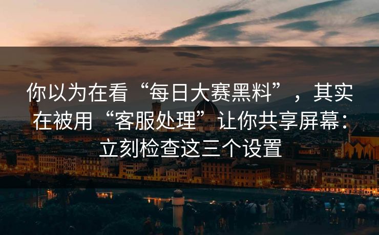 你以为在看“每日大赛黑料”，其实在被用“客服处理”让你共享屏幕：立刻检查这三个设置