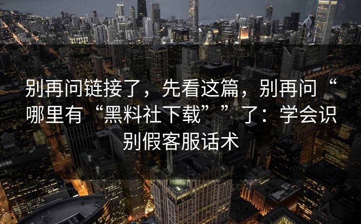 别再问链接了，先看这篇，别再问“哪里有“黑料社下载””了：学会识别假客服话术