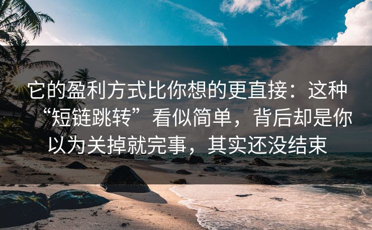 它的盈利方式比你想的更直接：这种“短链跳转”看似简单，背后却是你以为关掉就完事，其实还没结束