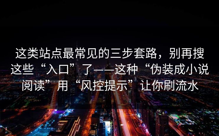 这类站点最常见的三步套路，别再搜这些“入口”了——这种“伪装成小说阅读”用“风控提示”让你刷流水