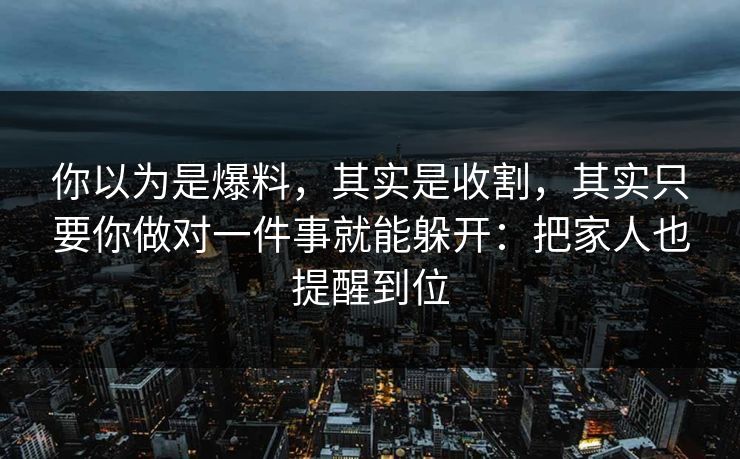 你以为是爆料，其实是收割，其实只要你做对一件事就能躲开：把家人也提醒到位