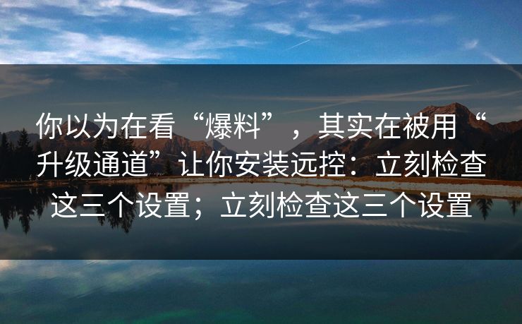 你以为在看“爆料”，其实在被用“升级通道”让你安装远控：立刻检查这三个设置；立刻检查这三个设置