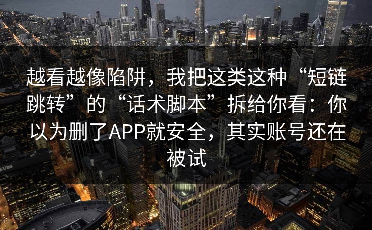 越看越像陷阱，我把这类这种“短链跳转”的“话术脚本”拆给你看：你以为删了APP就安全，其实账号还在被试