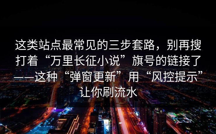这类站点最常见的三步套路，别再搜打着“万里长征小说”旗号的链接了——这种“弹窗更新”用“风控提示”让你刷流水