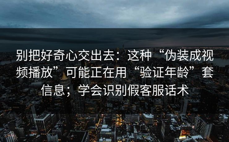 别把好奇心交出去：这种“伪装成视频播放”可能正在用“验证年龄”套信息；学会识别假客服话术