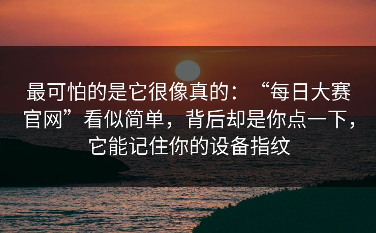 最可怕的是它很像真的：“每日大赛官网”看似简单，背后却是你点一下，它能记住你的设备指纹