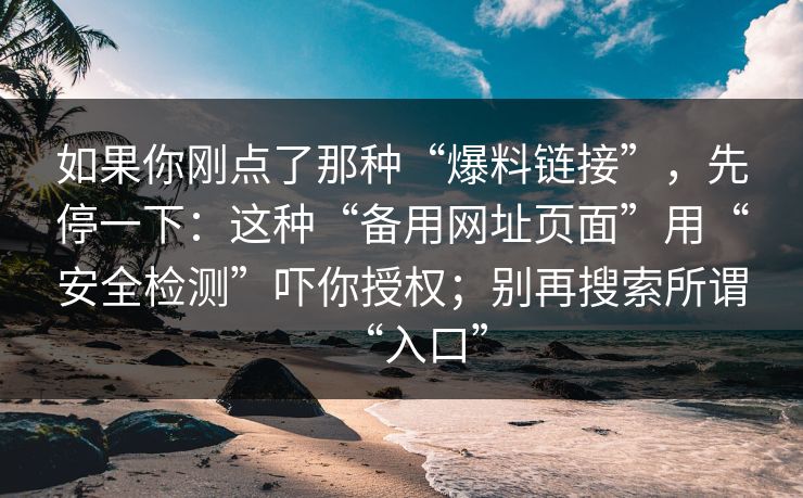 如果你刚点了那种“爆料链接”，先停一下：这种“备用网址页面”用“安全检测”吓你授权；别再搜索所谓“入口”