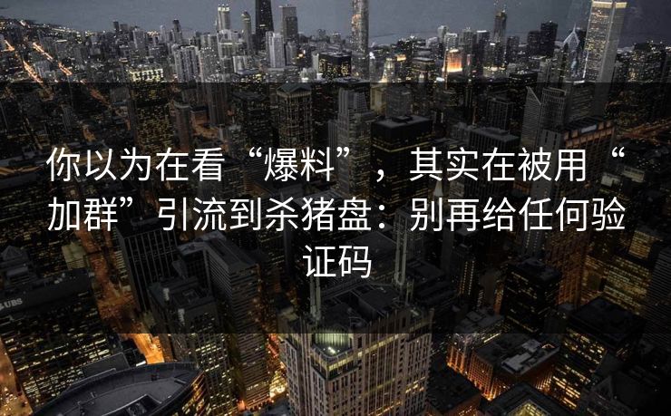 你以为在看“爆料”，其实在被用“加群”引流到杀猪盘：别再给任何验证码