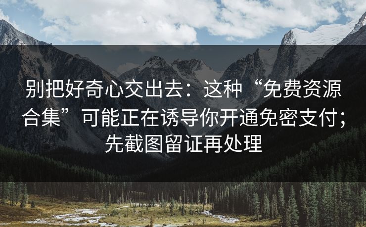 别把好奇心交出去：这种“免费资源合集”可能正在诱导你开通免密支付；先截图留证再处理