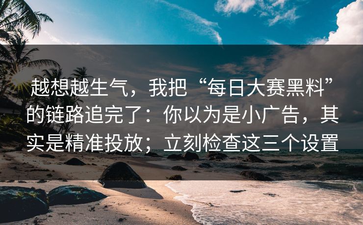 越想越生气，我把“每日大赛黑料”的链路追完了：你以为是小广告，其实是精准投放；立刻检查这三个设置