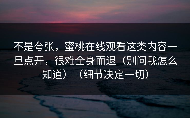 不是夸张，蜜桃在线观看这类内容一旦点开，很难全身而退（别问我怎么知道）（细节决定一切）