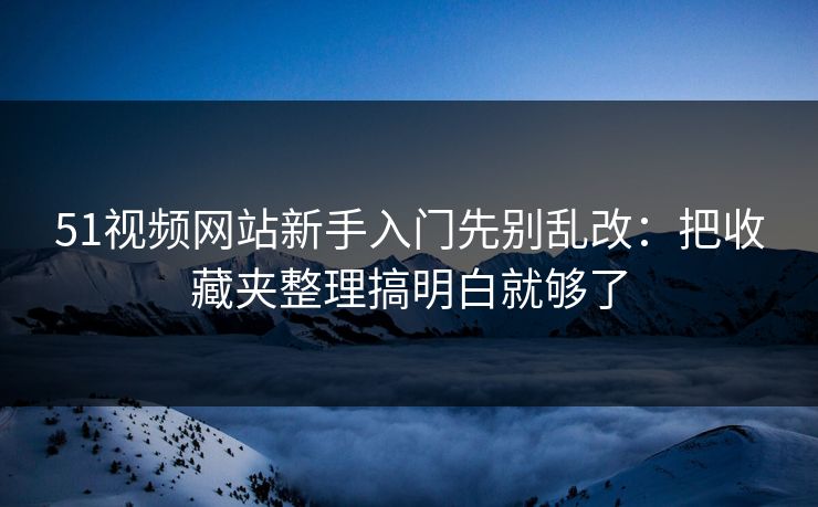 51视频网站新手入门先别乱改：把收藏夹整理搞明白就够了