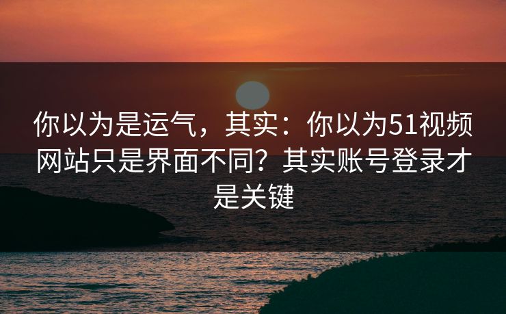 你以为是运气，其实：你以为51视频网站只是界面不同？其实账号登录才是关键